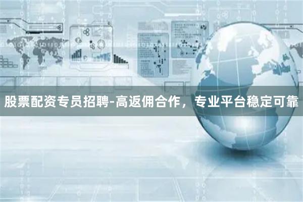 股票配资专员招聘-高返佣合作，专业平台稳定可靠