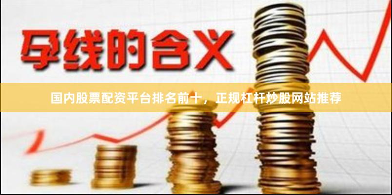 国内股票配资平台排名前十，正规杠杆炒股网站推荐