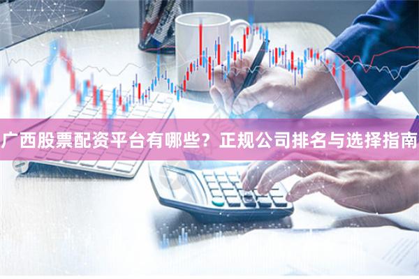 广西股票配资平台有哪些？正规公司排名与选择指南